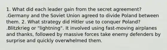 1. What did each leader gain from the secret agreement? .Germany and the Soviet Union agreed to divide Poland between them. 2. What strategy did Hitler use to conquer Poland? .Blitzkrieg or "lightning". It involved using fast-moving airplanes and thanks, followed by massive forces take enemy defenders by surprise and quickly overwhelmed them.