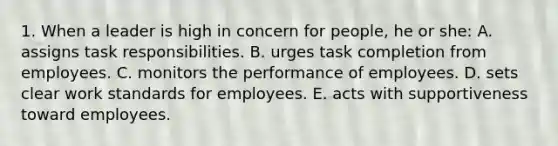 1. When a leader is high in concern for people, he or she: A. assigns task responsibilities. B. urges task completion from employees. C. monitors the performance of employees. D. sets clear work standards for employees. E. acts with supportiveness toward employees.