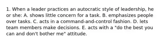 1. When a leader practices an autocratic style of leadership, he or she: A. shows little concern for a task. B. emphasizes people over tasks. C. acts in a command-and-control fashion. D. lets team members make decisions. E. acts with a "do the best you can and don't bother me" attitude.