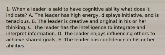 1. When a leader is said to have cognitive ability what does it indicate? A. The leader has high energy, displays initiative, and is tenacious. B. The leader is creative and original in his or her thinking. C. The leader has the intelligence to integrate and interpret information. D. The leader enjoys influencing others to achieve shared goals. E. The leader has confidence in his or her abilities.