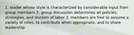 1. leader whose style is characterized by considerable input from group members 2. group discussion determines all policies, strategies, and division of labor 3. members are free to assume a variety of roles, to contribute when appropriate, and to share leadership