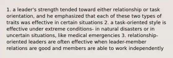 1. a leader's strength tended toward either relationship or task orientation, and he emphasized that each of these two types of traits was effective in certain situations 2. a task-oriented style is effective under extreme conditions- in natural disasters or in uncertain situations, like medical emergencies 3. relationship-oriented leaders are often effective when leader-member relations are good and members are able to work independently