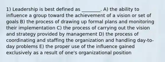 1) Leadership is best defined as ________. A) the ability to influence a group toward the achievement of a vision or set of goals B) the process of drawing up formal plans and monitoring their implementation C) the process of carrying out the vision and strategy provided by management D) the process of coordinating and staffing the organization and handling day-to-day problems E) the proper use of the influence gained exclusively as a result of one's organizational position