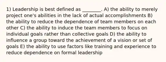 1) Leadership is best defined as ________. A) the ability to merely project one's abilities in the lack of actual accomplishments B) the ability to reduce the dependence of team members on each other C) the ability to induce the team members to focus on individual goals rather than collective goals D) the ability to influence a group toward the achievement of a vision or set of goals E) the ability to use factors like training and experience to reduce dependence on formal leadership