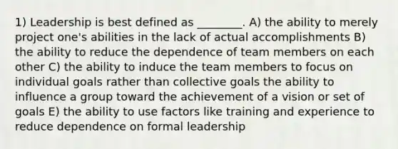 1) Leadership is best defined as ________. A) the ability to merely project one's abilities in the lack of actual accomplishments B) the ability to reduce the dependence of team members on each other C) the ability to induce the team members to focus on individual goals rather than collective goals the ability to influence a group toward the achievement of a vision or set of goals E) the ability to use factors like training and experience to reduce dependence on formal leadership