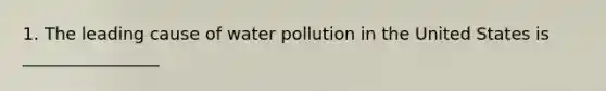 1. The leading cause of water pollution in the United States is ________________