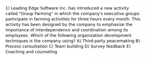 1) Leading Edge Software Inc. has introduced a new activity called "Group Farming" in which the company's executive groups participate in farming activities for three hours every month. This activity has been designed by the company to emphasize the importance of interdependence and coordination among its employees. Which of the following organization development techniques is the company using? A) Third-party peacemaking B) Process consultation C) Team building D) Survey feedback E) Coaching and counseling