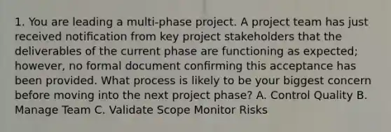 1. You are leading a multi-phase project. A project team has just received notiﬁcation from key project stakeholders that the deliverables of the current phase are functioning as expected; however, no formal document conﬁrming this acceptance has been provided. What process is likely to be your biggest concern before moving into the next project phase? A. Control Quality B. Manage Team C. Validate Scope Monitor Risks