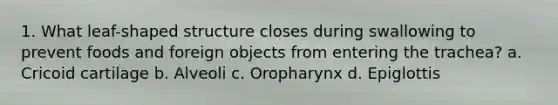 1. What leaf-shaped structure closes during swallowing to prevent foods and foreign objects from entering the trachea? a. Cricoid cartilage b. Alveoli c. Oropharynx d. Epiglottis