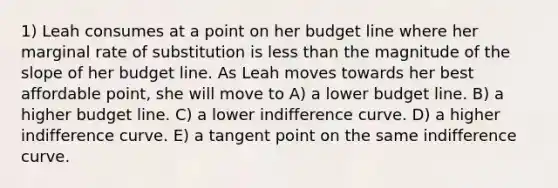 1) Leah consumes at a point on her budget line where her marginal rate of substitution is less than the magnitude of the slope of her budget line. As Leah moves towards her best affordable point, she will move to A) a lower budget line. B) a higher budget line. C) a lower indifference curve. D) a higher indifference curve. E) a tangent point on the same indifference curve.