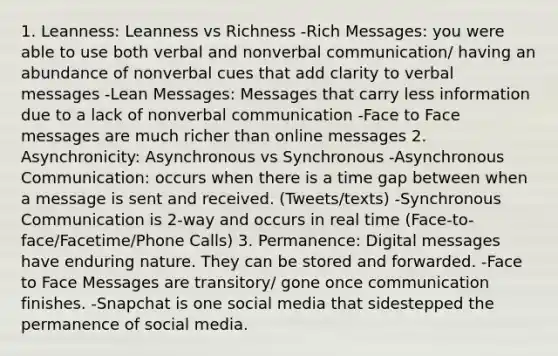 1. Leanness: Leanness vs Richness -Rich Messages: you were able to use both verbal and nonverbal communication/ having an abundance of nonverbal cues that add clarity to verbal messages -Lean Messages: Messages that carry less information due to a lack of nonverbal communication -Face to Face messages are much richer than online messages 2. Asynchronicity: Asynchronous vs Synchronous -Asynchronous Communication: occurs when there is a time gap between when a message is sent and received. (Tweets/texts) -Synchronous Communication is 2-way and occurs in real time (Face-to-face/Facetime/Phone Calls) 3. Permanence: Digital messages have enduring nature. They can be stored and forwarded. -Face to Face Messages are transitory/ gone once communication finishes. -Snapchat is one social media that sidestepped the permanence of social media.