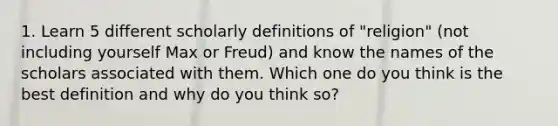 1. Learn 5 different scholarly definitions of "religion" (not including yourself Max or Freud) and know the names of the scholars associated with them. Which one do you think is the best definition and why do you think so?