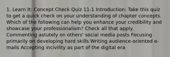 1. Learn It: Concept Check Quiz 11-1 Introduction: Take this quiz to get a quick check on your understanding of chapter concepts. Which of the following can help you enhance your credibility and showcase your professionalism? Check all that apply. Commenting astutely on others' social media posts Focusing primarily on developing hard skills Writing audience-oriented e-mails Accepting incivility as part of the digital era