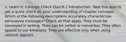 1. Learn It: Concept Check Quiz 8-1 Introduction: Take this quiz to get a quick check on your understanding of chapter concepts. Which of the following descriptions accurately characterizes persuasive messages? Check all that apply. They must be conveyed in writing. They can be verbal or nonverbal. They often appeal to our emotions. They are effective only when using rational appeals.