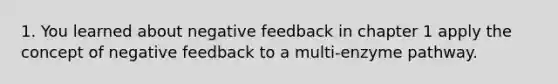 1. You learned about negative feedback in chapter 1 apply the concept of negative feedback to a multi-enzyme pathway.