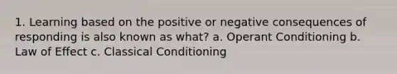 1. Learning based on the positive or negative consequences of responding is also known as what? a. Operant Conditioning b. Law of Effect c. Classical Conditioning