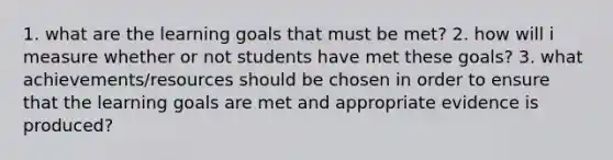 1. what are the learning goals that must be met? 2. how will i measure whether or not students have met these goals? 3. what achievements/resources should be chosen in order to ensure that the learning goals are met and appropriate evidence is produced?