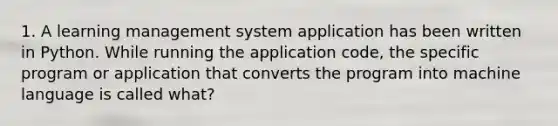 1. A learning management system application has been written in Python. While running the application code, the specific program or application that converts the program into machine language is called what?