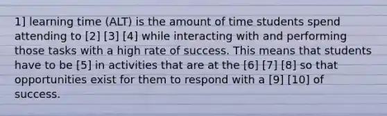 1] learning time (ALT) is the amount of time students spend attending to [2] [3] [4] while interacting with and performing those tasks with a high rate of success. This means that students have to be [5] in activities that are at the [6] [7] [8] so that opportunities exist for them to respond with a [9] [10] of success.