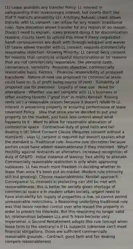 (1) Lease prohibits any transfer Policy: LL interest in safeguarding their reversionary interest, but courts don't like that it restricts alienability (2): Arbitrary Refusal: Lease allows transfer with LL consent; can refuse for any reason (traditional rule) -Sole discretion allows transfer for any reason or no reason. Doesn't need to explain. -Laws prevent doing it for discrimination reasons -Courts seem to uphold this more if freely negotiated -harsh consequences are dealt with through estoppel and waiver (3) Lease allows transfer with LL consent; requires commercially reasonable objection -Growing Minority: LL cannot deny consent for reasons that constitute unlawful discrimination or for reasons that are not commercially reasonable, like personal taste, convenience, sensibility -Requires objective, commercially reasonable basis. Factors: · Financial responsibility of proposed transferee · Nature of new use proposed (in commercial lease, could base on % of profit being source of rent) · Suitability of proposed use for premises · Legality of new use · Need for alterations · Whether use will compete with LL's business or other existing tenants ("good mix" in malls) Kendall: Raising rents isn't a reasonable reason because it doesn't relate to LL interest in preserving property or ensuring performance of lease covenant Policy: · Idea that once you've decided to put your property on the market, you have less control about what happens to it · Want to allow for reasonable alienation of commercial space · Contractual duty of good faith and fair dealing o (4) Silent Consent Clause (Requires consent without a standard) - says LL consent is required but doesn't explain what the standard is -Traditional rule: Assume sole discretion because parties could have added reasonableness if they intended · Why? Hostility against restraints on alienation; increased recognition of duty of GF&FD · Initial instance of leasing: free ability to alienate. Commercially reasonable restriction is only when approving subleases. LL has much more freedom in deciding whether to lease than once it's been put on market -Modern rule (minority still but growing): Choose reasonableness. Kendall approach: · Conveyance: LL interests in protecting can still be met with reasonableness; this is better for society given shortage of commercial space o In modern urban society, urgent need to have alienability b/c supply of properties is low, so cannot permit unreasonable restrictions. o Reasoning underlying traditional rule was that lessor needed control over who leased the property in order to protect his interests. But this reasoning no longer valid b/c relationships between LLs and Ts have become very impersonal. o Second Restatement adopts this rule (except when lease term to the contrary) o If LL suspects sublessee can't meet financial obligations, those are sufficient commercially reasonable grounds. · Contract: good faith and fair dealing compels reasonableness