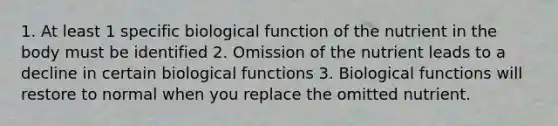 1. At least 1 specific biological function of the nutrient in the body must be identified 2. Omission of the nutrient leads to a decline in certain biological functions 3. Biological functions will restore to normal when you replace the omitted nutrient.