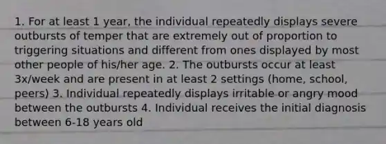 1. For at least 1 year, the individual repeatedly displays severe outbursts of temper that are extremely out of proportion to triggering situations and different from ones displayed by most other people of his/her age. 2. The outbursts occur at least 3x/week and are present in at least 2 settings (home, school, peers) 3. Individual repeatedly displays irritable or angry mood between the outbursts 4. Individual receives the initial diagnosis between 6-18 years old