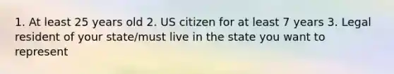 1. At least 25 years old 2. US citizen for at least 7 years 3. Legal resident of your state/must live in the state you want to represent