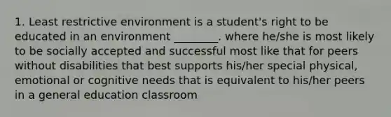 1. Least restrictive environment is a student's right to be educated in an environment ________. where he/she is most likely to be socially accepted and successful most like that for peers without disabilities that best supports his/her special physical, emotional or cognitive needs that is equivalent to his/her peers in a general education classroom