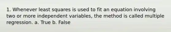 1. Whenever least squares is used to fit an equation involving two or more independent variables, the method is called multiple regression. a. True b. False