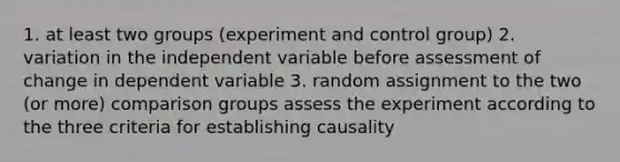 1. at least two groups (experiment and control group) 2. variation in the independent variable before assessment of change in dependent variable 3. random assignment to the two (or more) comparison groups assess the experiment according to the three criteria for establishing causality