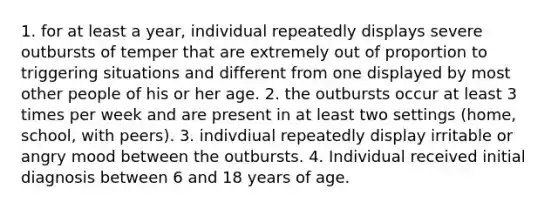 1. for at least a year, individual repeatedly displays severe outbursts of temper that are extremely out of proportion to triggering situations and different from one displayed by most other people of his or her age. 2. the outbursts occur at least 3 times per week and are present in at least two settings (home, school, with peers). 3. indivdiual repeatedly display irritable or angry mood between the outbursts. 4. Individual received initial diagnosis between 6 and 18 years of age.