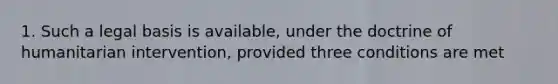 1. Such a legal basis is available, under the doctrine of humanitarian intervention, provided three conditions are met