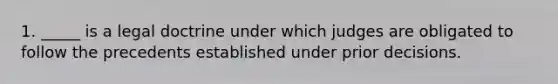 1. _____ is a legal doctrine under which judges are obligated to follow the precedents established under prior decisions.