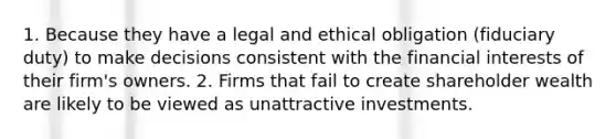 1. Because they have a legal and ethical obligation (fiduciary duty) to make decisions consistent with the financial interests of their firm's owners. 2. Firms that fail to create shareholder wealth are likely to be viewed as unattractive investments.