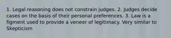 1. Legal reasoning does not constrain judges. 2. Judges decide cases on the basis of their personal preferences. 3. Law is a figment used to provide a veneer of legitimacy. Very similar to Skepticism