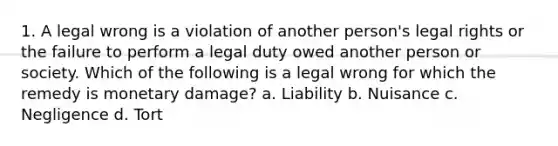 1. A legal wrong is a violation of another person's legal rights or the failure to perform a legal duty owed another person or society. Which of the following is a legal wrong for which the remedy is monetary damage? a. Liability b. Nuisance c. Negligence d. Tort