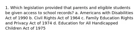 1. Which legislation provided that parents and eligible students be given access to school records? a. Americans with Disabilities Act of 1990 b. Civil Rights Act of 1964 c. Family Education Rights and Privacy Act of 1974 d. Education for All Handicapped Children Act of 1975