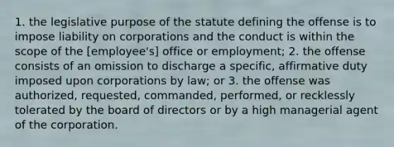 1. the legislative purpose of the statute defining the offense is to impose liability on corporations and the conduct is within the scope of the [employee's] office or employment; 2. the offense consists of an omission to discharge a specific, affirmative duty imposed upon corporations by law; or 3. the offense was authorized, requested, commanded, performed, or recklessly tolerated by the board of directors or by a high managerial agent of the corporation.