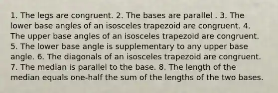 1. The legs are congruent. 2. The bases are parallel . 3. The lower base angles of an isosceles trapezoid are congruent. 4. The upper base angles of an isosceles trapezoid are congruent. 5. The lower base angle is supplementary to any upper base angle. 6. The diagonals of an isosceles trapezoid are congruent. 7. The median is parallel to the base. 8. The length of the median equals one-half the sum of the lengths of the two bases.