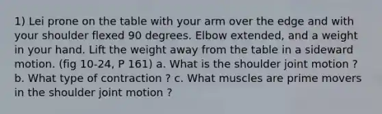 1) Lei prone on the table with your arm over the edge and with your shoulder flexed 90 degrees. Elbow extended, and a weight in your hand. Lift the weight away from the table in a sideward motion. (fig 10-24, P 161) a. What is the shoulder joint motion ? b. What type of contraction ? c. What muscles are prime movers in the shoulder joint motion ?