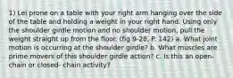 1) Lei prone on a table with your right arm hanging over the side of the table and holding a weight in your right hand. Using only the shoulder girdle motion and no shoulder motion, pull the weight straight up from the floor. (fig 9-28, P. 142) a. What joint motion is occurring at the shoulder girdle? b. What muscles are prime movers of this shoulder girdle action? c. Is this an open-chain or closed- chain activity?