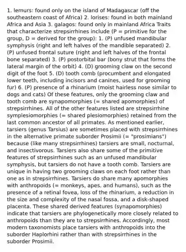 1. lemurs: found only on the island of Madagascar (off the southeastern coast of Africa) 2. lorises: found in both mainland Africa and Asia 3. galagos: found only in mainland Africa Traits that characterize strepsirrhines include (P = primitive for the group, D = derived for the group): 1. (P) unfused mandibular symphysis (right and left halves of the mandible separated) 2. (P) unfused frontal suture (right and left halves of the frontal bone separated) 3. (P) postorbital bar (bony strut that forms the lateral margin of the orbit) 4. (D) grooming claw on the second digit of the foot 5. (D) tooth comb (procumbent and elongated lower teeth, including incisors and canines, used for grooming fur) 6. (P) presence of a rhinarium (moist hairless nose similar to dogs and cats) Of these features, only the grooming claw and tooth comb are synapomorphies (= shared apomorphies) of strepsirrhines. All of the other features listed are strepsirrhine symplesiomorphies (= shared plesiomorphies) retained from the last common ancestor of all primates. As mentioned earlier, tarsiers (genus Tarsius) are sometimes placed with strepsirrhines in the alternative primate suborder Prosimii (= "prosimians") because (like many strepsirrhines) tarsiers are small, nocturnal, and insectivorous. Tarsiers also share some of the primitive features of strepsirrhines such as an unfused mandibular symphysis, but tarsiers do not have a tooth comb. Tarsiers are unique in having two grooming claws on each foot rather than one as in strepsirrhines. Tarsiers do share many apomorphies with anthropoids (= monkeys, apes, and humans), such as the presence of a retinal fovea, loss of the rhinarium, a reduction in the size and complexity of the nasal fossa, and a disk-shaped placenta. These shared derived features (synapomorphies) indicate that tarsiers are phylogenetically more closely related to anthropoids than they are to strepsirrhines. Accordingly, most modern taxonomists place tarsiers with anthropoids into the suborder Haplorhini rather than with strepsirrhines in the suborder Prosimii.