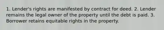 1. Lender's rights are manifested by contract for deed. 2. Lender remains the legal owner of the property until the debt is paid. 3. Borrower retains equitable rights in the property.