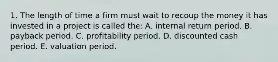 1. The length of time a firm must wait to recoup the money it has invested in a project is called the: A. internal return period. B. payback period. C. profitability period. D. discounted cash period. E. valuation period.