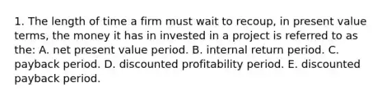 1. The length of time a firm must wait to recoup, in present value terms, the money it has in invested in a project is referred to as the: A. net present value period. B. internal return period. C. payback period. D. discounted profitability period. E. discounted payback period.