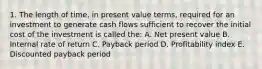 1. The length of time, in present value terms, required for an investment to generate cash flows sufficient to recover the initial cost of the investment is called the: A. Net present value B. Internal rate of return C. Payback period D. Profitability index E. Discounted payback period