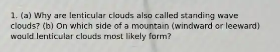 1. (a) Why are lenticular clouds also called standing wave clouds? (b) On which side of a mountain (windward or leeward) would lenticular clouds most likely form?