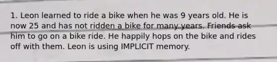 1. Leon learned to ride a bike when he was 9 years old. He is now 25 and has not ridden a bike for many years. Friends ask him to go on a bike ride. He happily hops on the bike and rides off with them. Leon is using IMPLICIT memory.