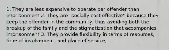 1. They are less expensive to operate per offender than imprisonment 2. They are "socially cost effective" because they keep the offender in the community, thus avoiding both the breakup of the family and the stigmatization that accompanies imprisonment 3. They provide flexibility in terms of resources, time of involvement, and place of service,