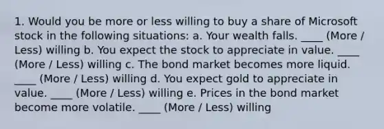 1. Would you be more or less willing to buy a share of Microsoft stock in the following situations: a. Your wealth falls. ____ (More / Less) willing b. You expect the stock to appreciate in value. ____ (More / Less) willing c. The bond market becomes more liquid. ____ (More / Less) willing d. You expect gold to appreciate in value. ____ (More / Less) willing e. Prices in the bond market become more volatile. ____ (More / Less) willing